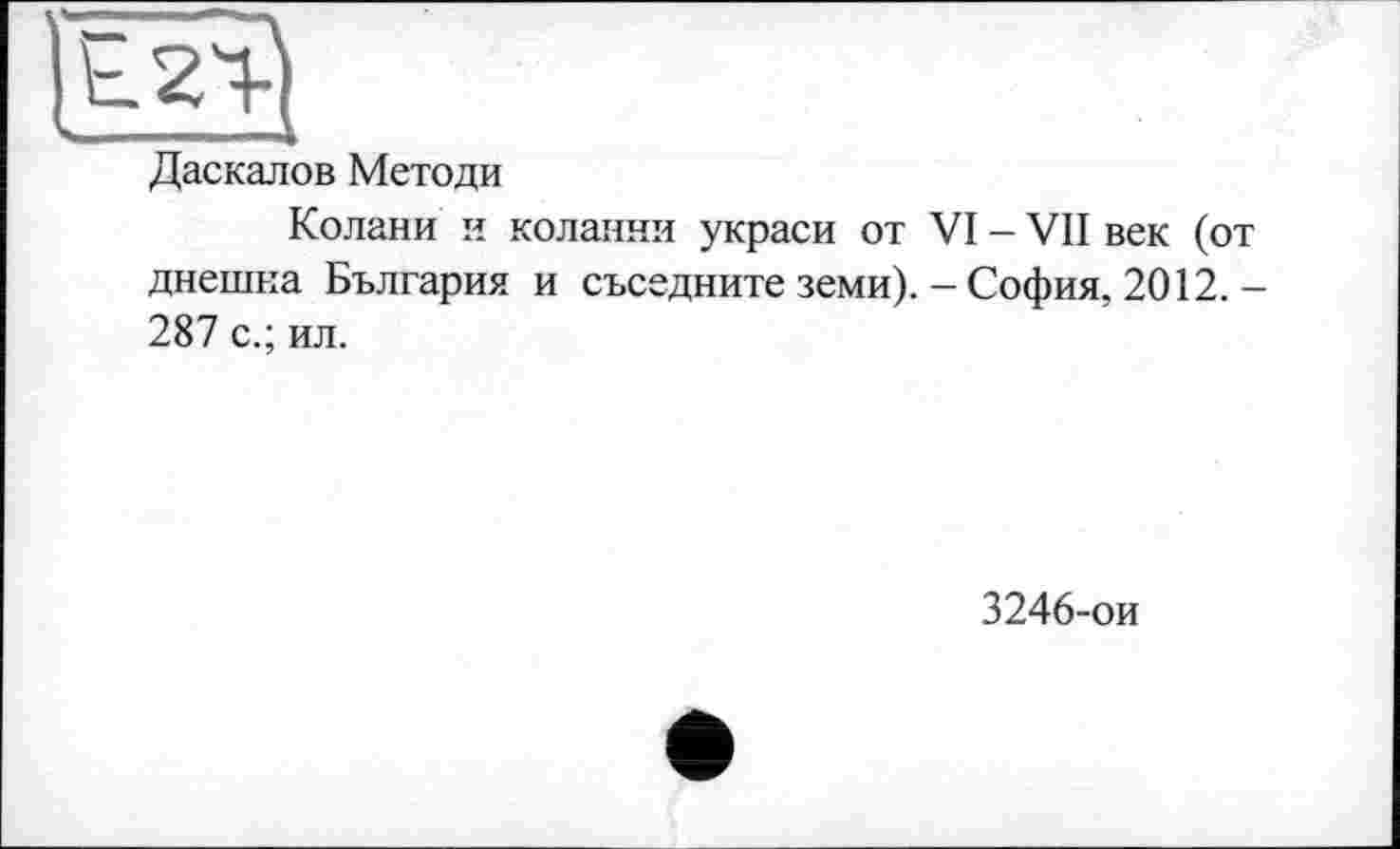 ﻿Даскалов Методи
Колани и коланни украси от VI - VII век (от днешна България и съседните земи). - София, 2012. -287 с.; ил.
3246-ои